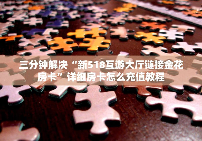 三分钟解决“新518互游大厅链接金花房卡”详细房卡怎么充值教程 三分钟解决“新518互游大厅链接金花房卡”详细房卡怎么充值教程